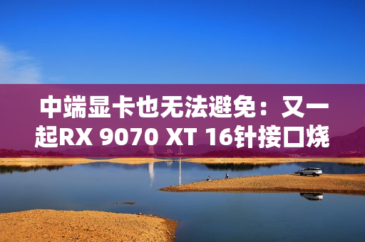 中端显卡也无法避免：又一起RX 9070 XT 16针接口烧熔！