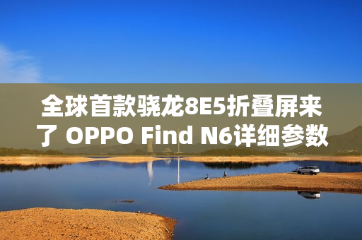 全球首款骁龙8E5折叠屏来了 OPPO Find N6详细参数出炉