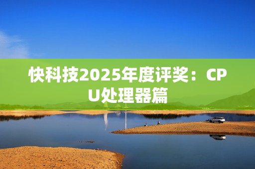 快科技2025年度评奖：CPU处理器篇