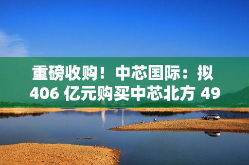 重磅收购！中芯国际：拟 406 亿元购买中芯北方 49% 股权