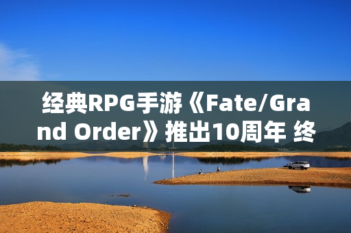 经典RPG手游《Fate/Grand Order》推出10周年 终迎第二部终章