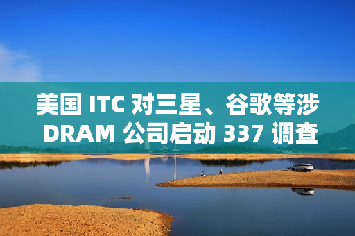 美国 ITC 对三星、谷歌等涉 DRAM 公司启动 337 调查