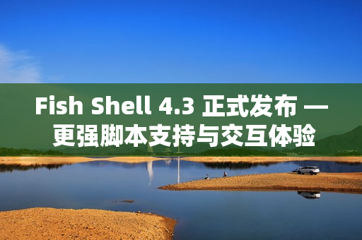 Fish Shell 4.3 正式发布 — 更强脚本支持与交互体验提升