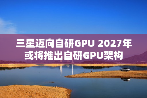 三星迈向自研GPU 2027年或将推出自研GPU架构