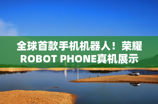 全球首款手机机器人！荣耀ROBOT PHONE真机展示