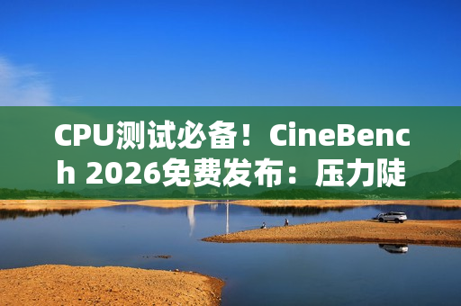 CPU测试必备！CineBench 2026免费发布：压力陡增6倍