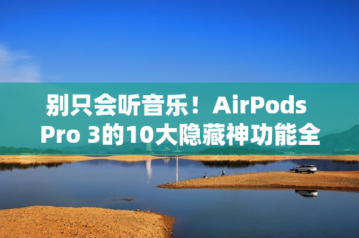 别只会听音乐！AirPods Pro 3的10大隐藏神功能全攻略一次看