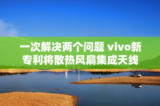 一次解决两个问题 vivo新专利将散热风扇集成天线