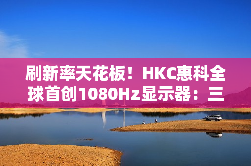 刷新率天花板!HKC惠科全球首创1080Hz显示器:三星都得靠边 刷新率天花板!HKC惠科全球首创1080Hz显示器:三星都得靠边