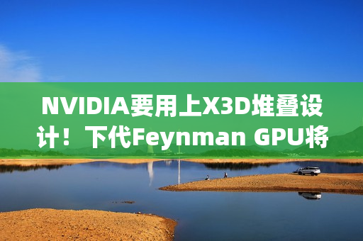NVIDIA要用上X3D堆叠设计！下代Feynman GPU将引入LPU