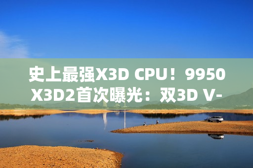 史上最强X3D CPU！9950X3D2首次曝光：双3D V-Cache、192MB缓存