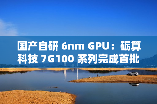 国产自研 6nm GPU：砺算科技 7G100 系列完成首批订单交付