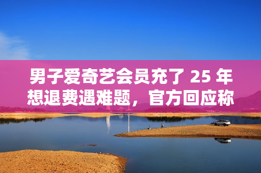 男子爱奇艺会员充了 25 年想退费遇难题,官方回应称将核实后安排退费 男子爱奇艺会员充了 25 年想退费遇难题,官方回应称将核实后安排退费