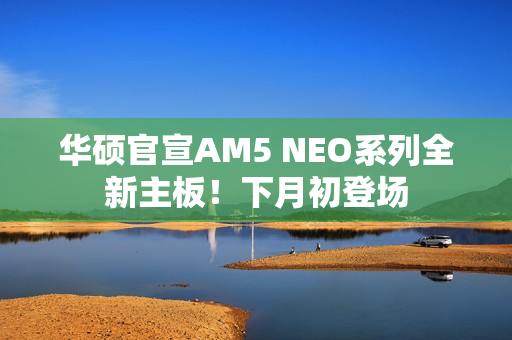 华硕官宣AM5 NEO系列全新主板！下月初登场