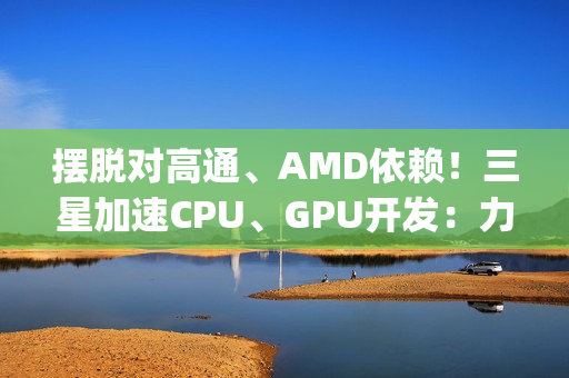 摆脱对高通、AMD依赖！三星加速CPU、GPU开发：力争Exynos 2800全自己来