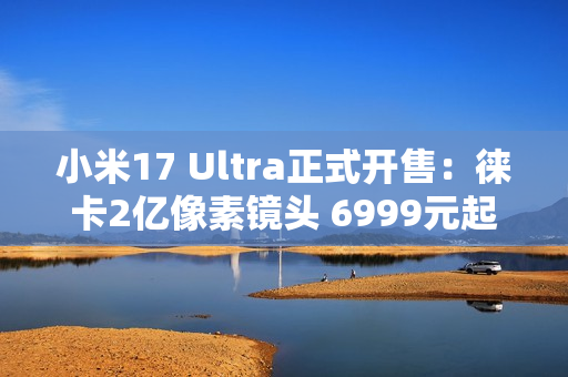 小米17 Ultra正式开售：徕卡2亿像素镜头 6999元起