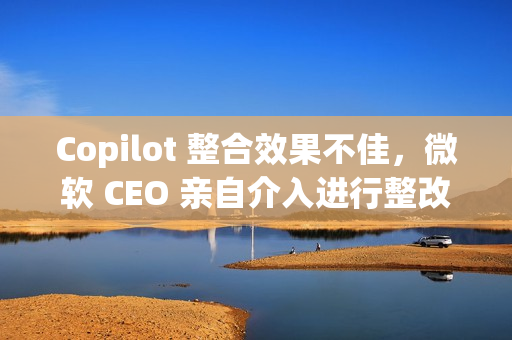 Copilot 整合效果不佳,微软 CEO 亲自介入进行整改 Copilot 整合效果不佳,微软 CEO 亲自介入进行整改