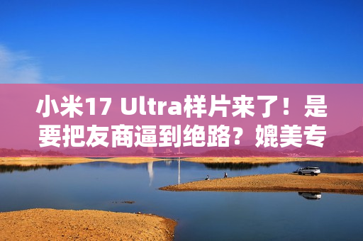小米17 Ultra样片来了！是要把友商逼到绝路？媲美专业相机...