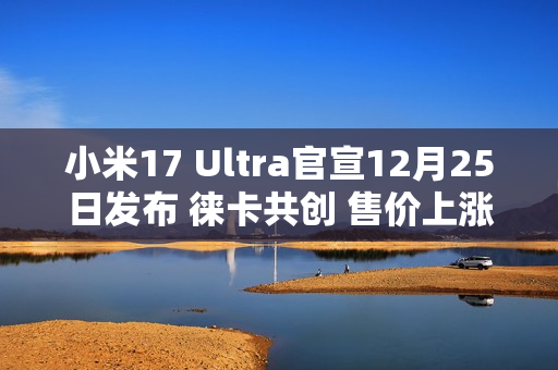 小米17 Ultra官宣12月25日发布 徕卡共创 售价上涨？