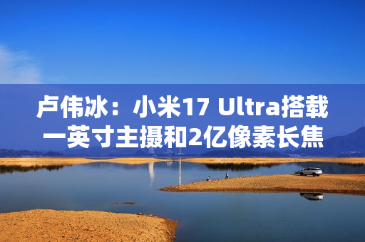 卢伟冰：小米17 Ultra搭载一英寸主摄和2亿像素长焦