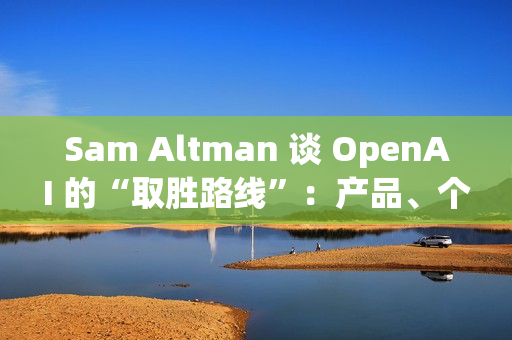 Sam Altman 谈 OpenAI 的“取胜路线”：产品、个性化与基础设施三线并进