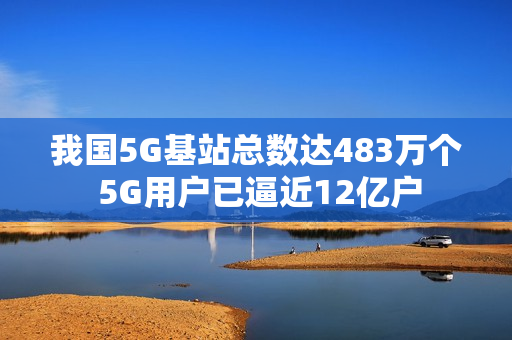 我国5G基站总数达483万个 5G用户已逼近12亿户