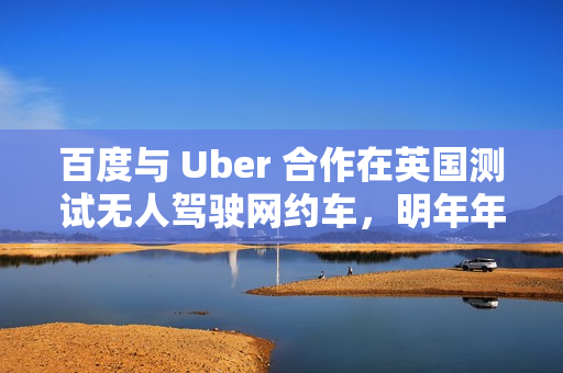 百度与 Uber 合作在英国测试无人驾驶网约车，明年年底前提供服务
