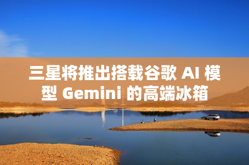 三星将推出搭载谷歌 AI 模型 Gemini 的高端冰箱