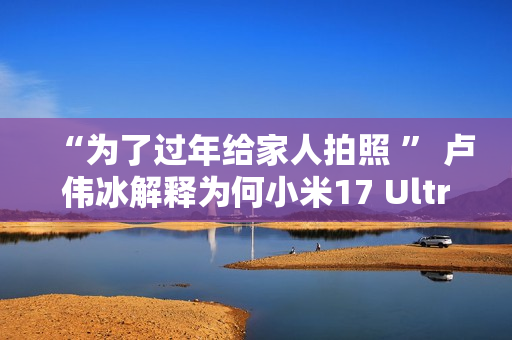 “为了过年给家人拍照 ” 卢伟冰解释为何小米17 Ultra提前发布
