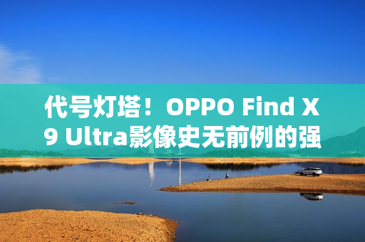 代号灯塔!OPPO Find X9 Ultra影像史无前例的强 代号灯塔!OPPO Find X9 Ultra影像史无前例的强