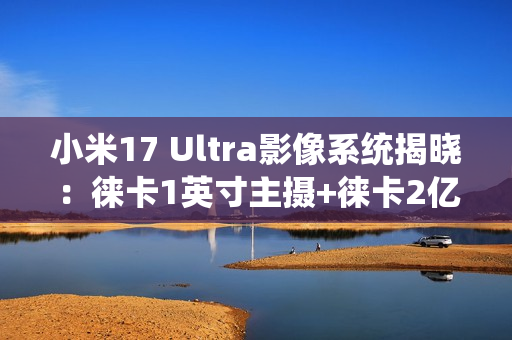 小米17 Ultra影像系统揭晓：徕卡1英寸主摄+徕卡2亿像素长焦