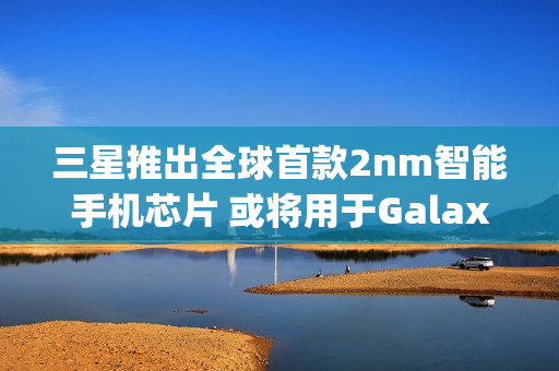 三星推出全球首款2nm智能手机芯片 或将用于Galaxy S26