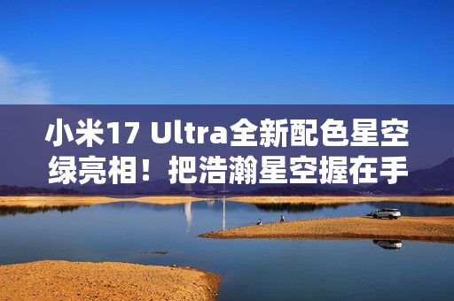 小米17 Ultra全新配色星空绿亮相！把浩瀚星空握在手中 超炫酷