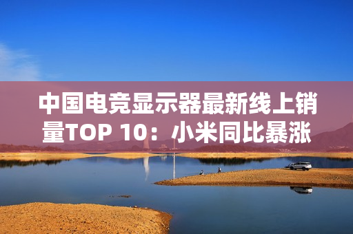 中国电竞显示器最新线上销量TOP 10：小米同比暴涨110% 增幅第一