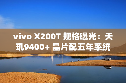 vivo X200T 规格曝光：天玑9400+ 晶片配五年系统更新 影像快充全面升级!