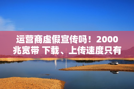 运营商虚假宣传吗！2000兆宽带 下载、上传速度只有几十到几百兆：揭秘为何你的网速这么慢
