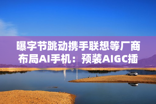 曝字节跳动携手联想等厂商布局AI手机：预装AIGC插件