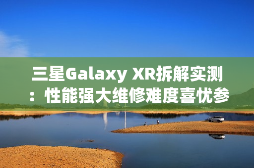 三星Galaxy XR拆解实测：性能强大维修难度喜忧参半