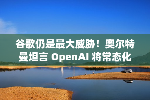 谷歌仍是最大威胁！奥尔特曼坦言 OpenAI 将常态化 AI 红色警报