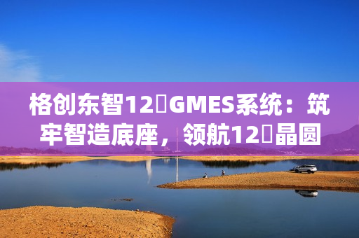 格创东智12吋GMES系统:筑牢智造底座,领航12吋晶圆厂数字化新征程(下) 格创东智12吋GMES系统:筑牢智造底座,领航12吋晶圆厂数字化新征程(下)