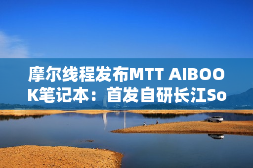 摩尔线程发布MTT AIBOOK笔记本：首发自研长江SoC！32GB+1TB售价9999元