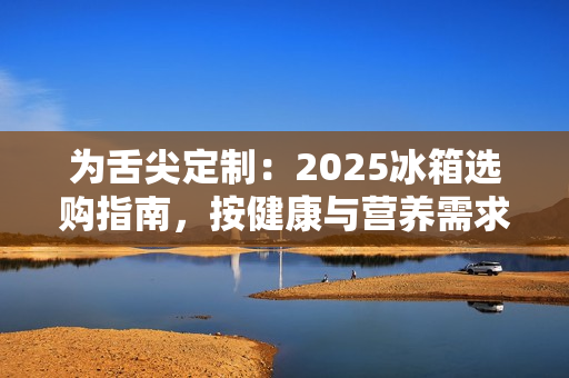 为舌尖定制：2025冰箱选购指南，按健康与营养需求定义新鲜