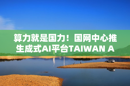算力就是国力！国网中心推生成式AI平台TAIWAN AI RAP