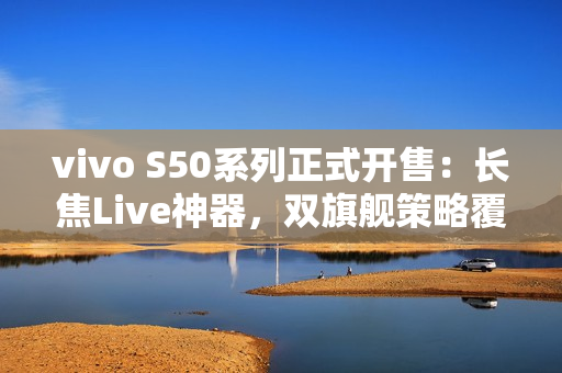 vivo S50系列正式开售：长焦Live神器，双旗舰策略覆盖不同需求