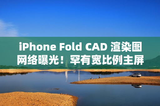 iPhone Fold CAD 渲染图网络曝光！罕有宽比例主屏、开屏手感似细码 iPad Mini、一理由开卖供货有限？