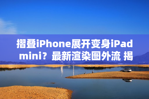 摺叠iPhone展开变身iPad mini？最新渲染图外流 揭露超宽比例