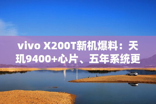 vivo X200T新机爆料：天玑9400+心片、五年系统更新