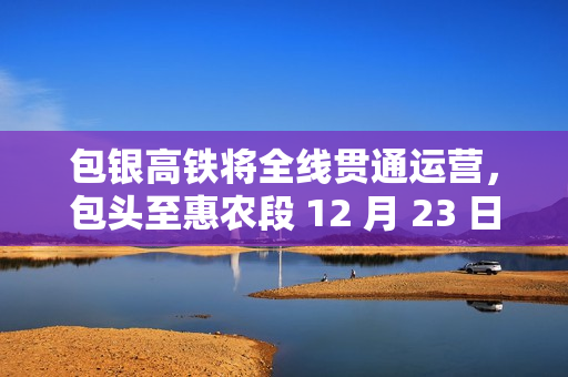 包银高铁将全线贯通运营，包头至惠农段 12 月 23 日建成通车