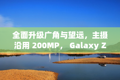 全面升级广角与望远，主摄沿用 200MP， Galaxy Z Fold8 相机规格流出!