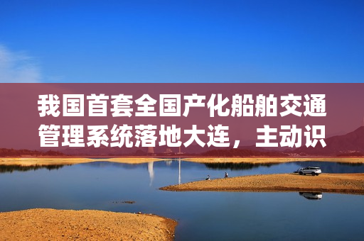 我国首套全国产化船舶交通管理系统落地大连,主动识别风险 我国首套全国产化船舶交通管理系统落地大连,主动识别风险